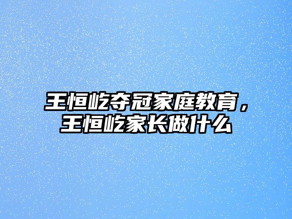 王恒屹奪冠家庭教育，王恒屹家長做什么