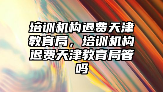 培訓機構退費天津教育局，培訓機構退費天津教育局管嗎