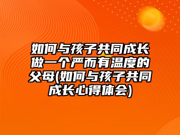 如何與孩子共同成長做一個嚴而有溫度的父母(如何與孩子共同成長心得體會)