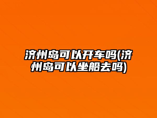 濟(jì)州島可以開車嗎(濟(jì)州島可以坐船去嗎)