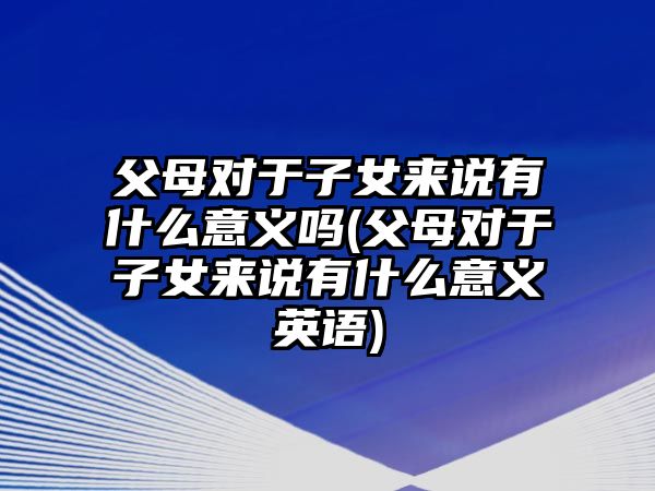 父母對(duì)于子女來(lái)說(shuō)有什么意義嗎(父母對(duì)于子女來(lái)說(shuō)有什么意義英語(yǔ))