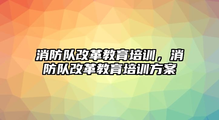 消防隊(duì)改革教育培訓(xùn)，消防隊(duì)改革教育培訓(xùn)方案