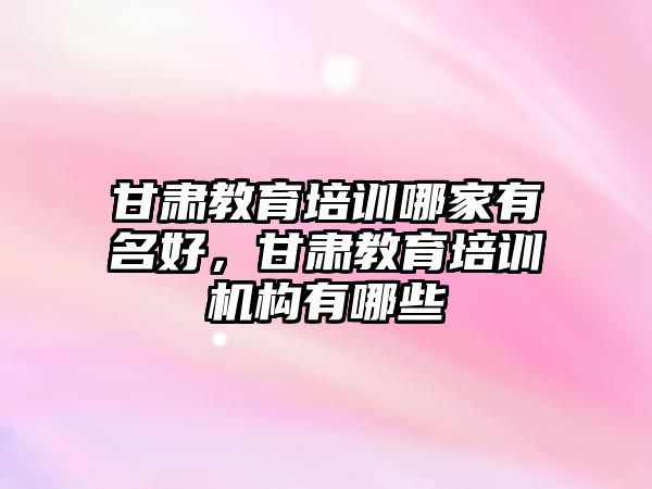 甘肅教育培訓哪家有名好，甘肅教育培訓機構(gòu)有哪些