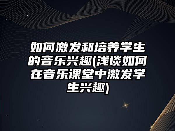 如何激發(fā)和培養(yǎng)學(xué)生的音樂(lè)興趣(淺談如何在音樂(lè)課堂中激發(fā)學(xué)生興趣)