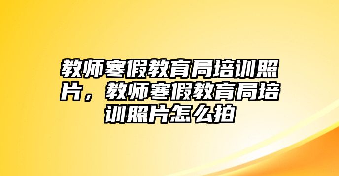 教師寒假教育局培訓照片，教師寒假教育局培訓照片怎么拍