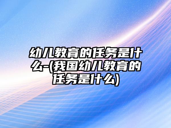 幼兒教育的任務(wù)是什么-(我國幼兒教育的任務(wù)是什么)