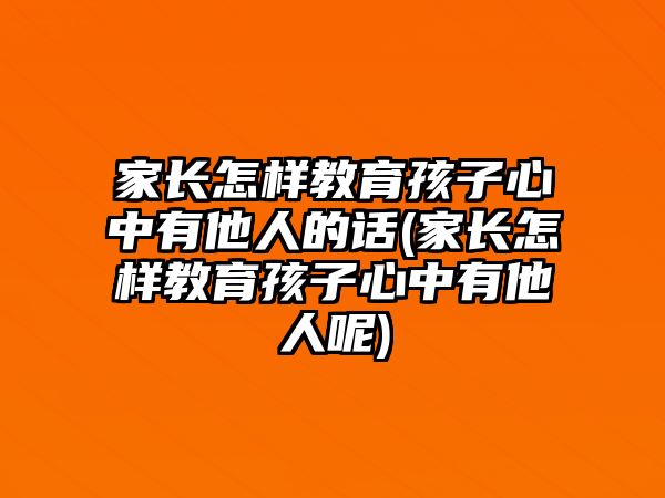 家長怎樣教育孩子心中有他人的話(家長怎樣教育孩子心中有他人呢)