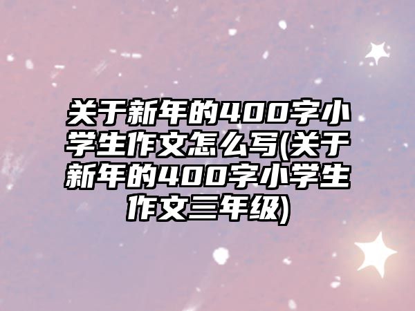 關(guān)于新年的400字小學生作文怎么寫(關(guān)于新年的400字小學生作文三年級)