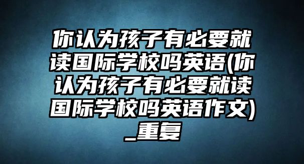 你認為孩子有必要就讀國際學校嗎英語(你認為孩子有必要就讀國際學校嗎英語作文)_重復