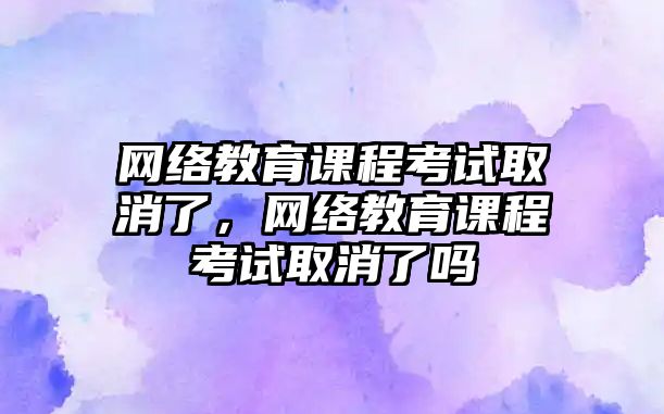 網絡教育課程考試取消了，網絡教育課程考試取消了嗎