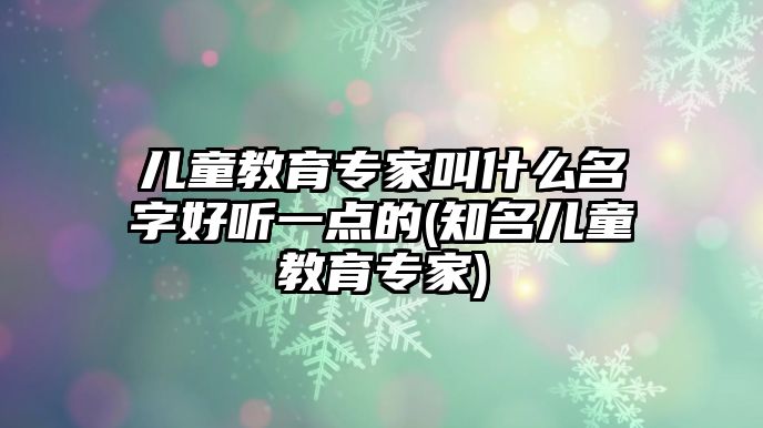 兒童教育專家叫什么名字好聽一點的(知名兒童教育專家)