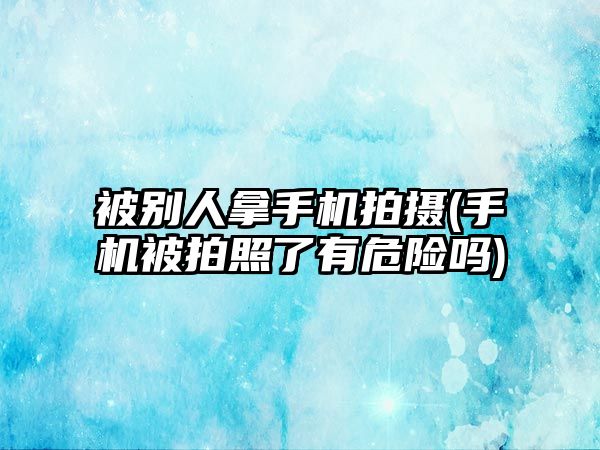 被別人拿手機拍攝(手機被拍照了有危險嗎)