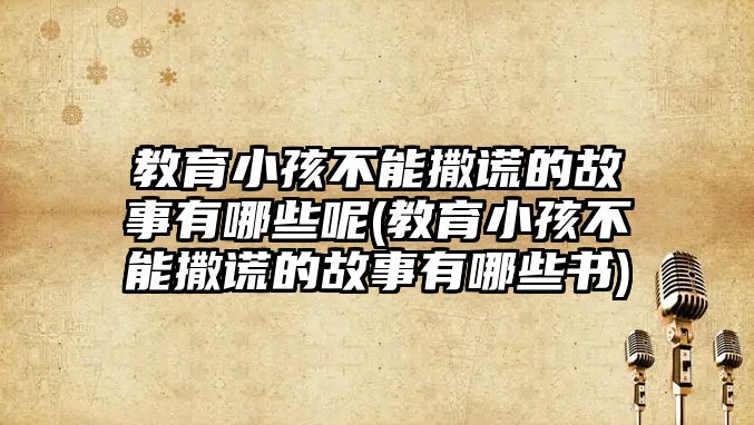 教育小孩不能撒謊的故事有哪些呢(教育小孩不能撒謊的故事有哪些書)