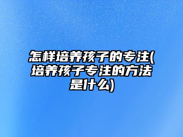 怎樣培養(yǎng)孩子的專(zhuān)注(培養(yǎng)孩子專(zhuān)注的方法是什么)