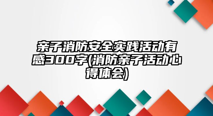 親子消防安全實踐活動有感300字(消防親子活動心得體會)