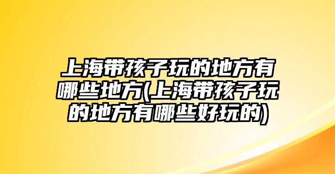 上海帶孩子玩的地方有哪些地方(上海帶孩子玩的地方有哪些好玩的)