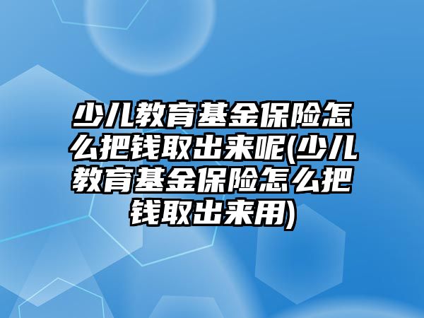 少兒教育基金保險怎么把錢取出來呢(少兒教育基金保險怎么把錢取出來用)