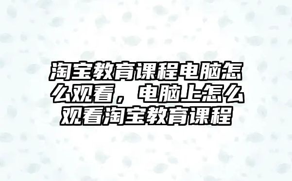 淘寶教育課程電腦怎么觀看，電腦上怎么觀看淘寶教育課程