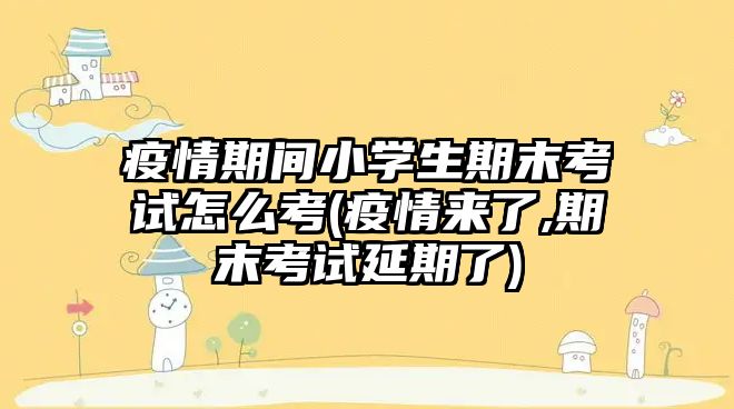 疫情期間小學生期末考試怎么考(疫情來了,期末考試延期了)