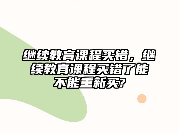 繼續(xù)教育課程買錯(cuò)，繼續(xù)教育課程買錯(cuò)了能不能重新買?