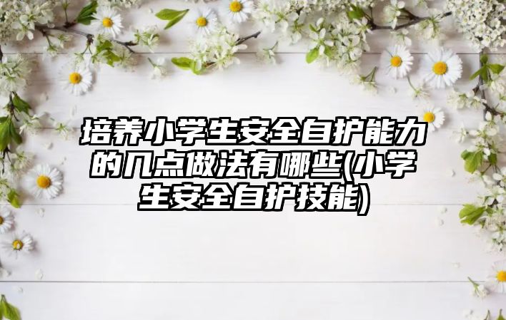 培養(yǎng)小學生安全自護能力的幾點做法有哪些(小學生安全自護技能)