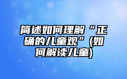 簡述如何理解“正確的兒童觀”(如何解讀兒童)