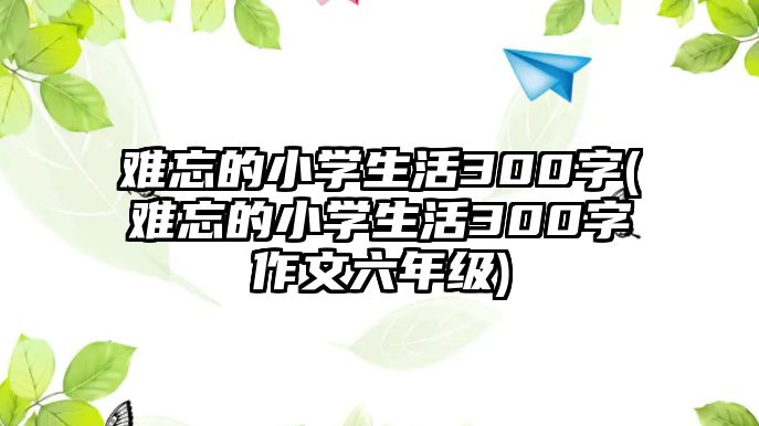 難忘的小學(xué)生活300字(難忘的小學(xué)生活300字作文六年級)