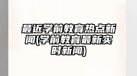 最近學(xué)前教育熱點新聞(學(xué)前教育最新實時新聞)