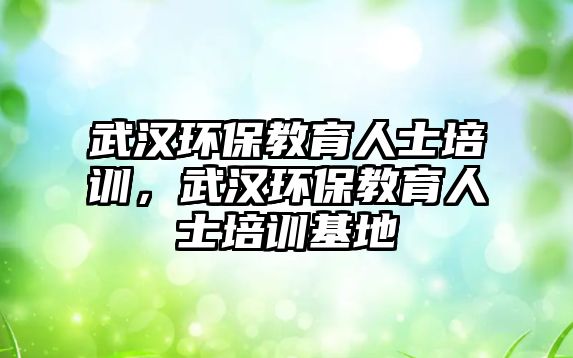 武漢環(huán)保教育人士培訓，武漢環(huán)保教育人士培訓基地