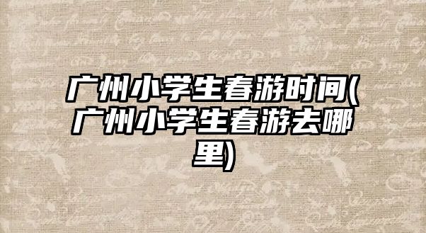 廣州小學生春游時間(廣州小學生春游去哪里)