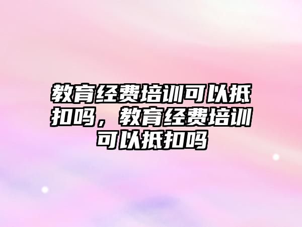 教育經費培訓可以抵扣嗎，教育經費培訓可以抵扣嗎