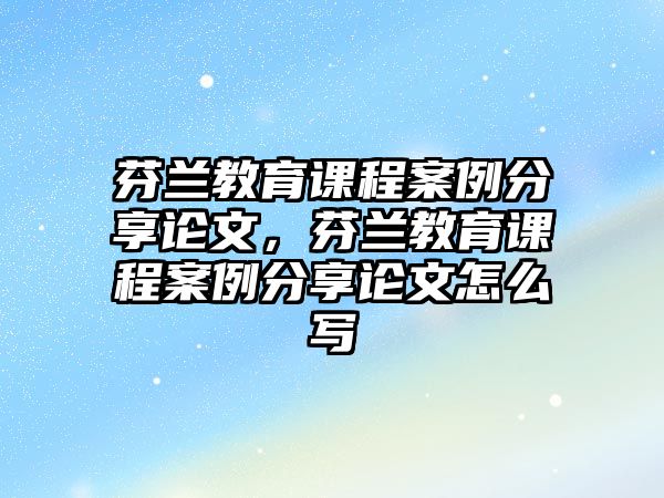 芬蘭教育課程案例分享論文，芬蘭教育課程案例分享論文怎么寫