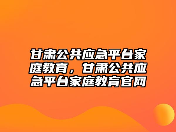 甘肅公共應(yīng)急平臺(tái)家庭教育，甘肅公共應(yīng)急平臺(tái)家庭教育官網(wǎng)