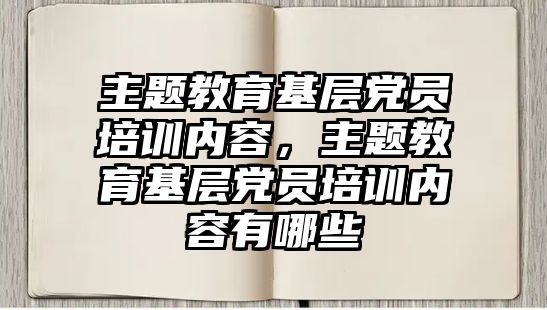 主題教育基層黨員培訓內容，主題教育基層黨員培訓內容有哪些