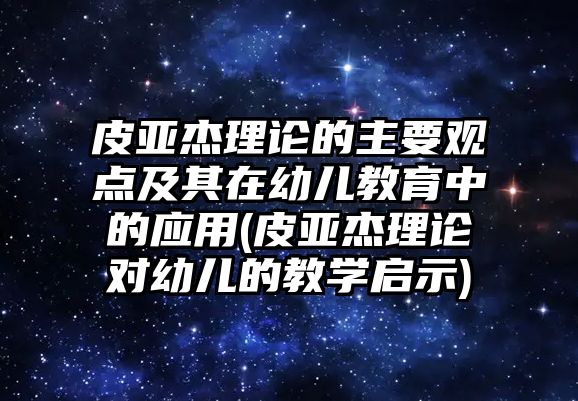 皮亞杰理論的主要觀點及其在幼兒教育中的應(yīng)用(皮亞杰理論對幼兒的教學啟示)