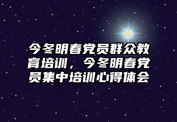 今冬明春黨員群眾教育培訓(xùn)，今冬明春黨員集中培訓(xùn)心得體會