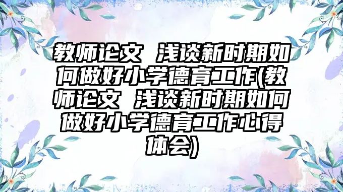 教師論文 淺談新時期如何做好小學(xué)德育工作(教師論文 淺談新時期如何做好小學(xué)德育工作心得體會)