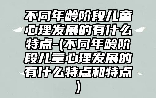 不同年齡階段兒童心理發(fā)展的有什么特點-(不同年齡階段兒童心理發(fā)展的有什么特點和特點)