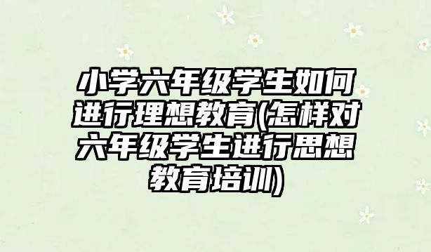 小學(xué)六年級學(xué)生如何進行理想教育(怎樣對六年級學(xué)生進行思想教育培訓(xùn))