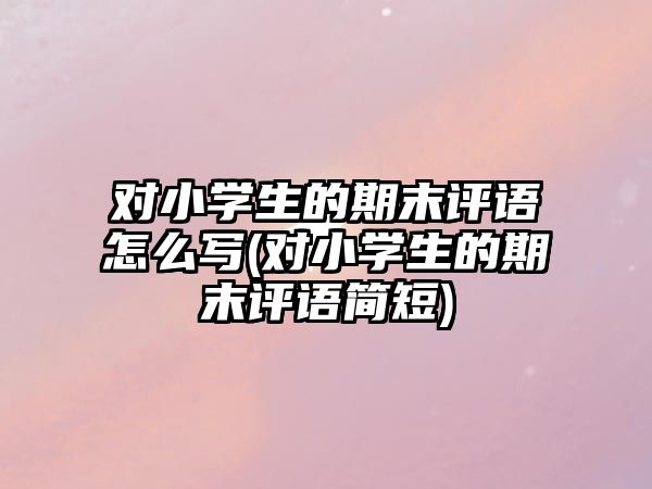 對(duì)小學(xué)生的期末評(píng)語怎么寫(對(duì)小學(xué)生的期末評(píng)語簡(jiǎn)短)