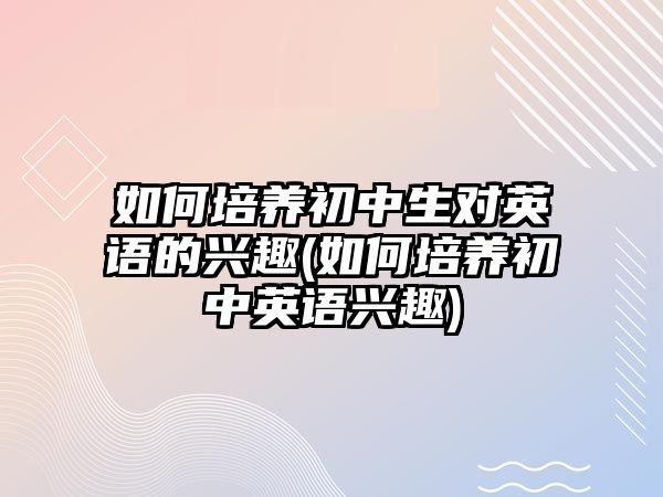 如何培養(yǎng)初中生對英語的興趣(如何培養(yǎng)初中英語興趣)