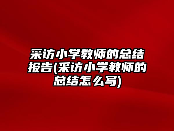 采訪小學(xué)教師的總結(jié)報告(采訪小學(xué)教師的總結(jié)怎么寫)