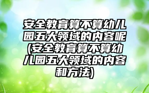 安全教育算不算幼兒園五大領(lǐng)域的內(nèi)容呢(安全教育算不算幼兒園五大領(lǐng)域的內(nèi)容和方法)