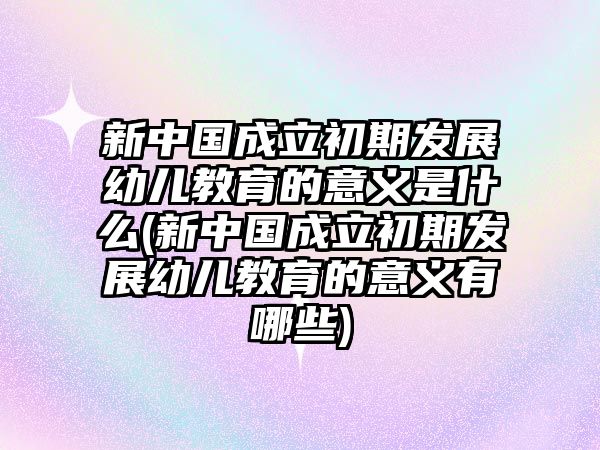 新中國(guó)成立初期發(fā)展幼兒教育的意義是什么(新中國(guó)成立初期發(fā)展幼兒教育的意義有哪些)