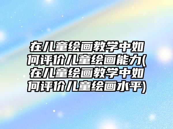 在兒童繪畫教學(xué)中如何評(píng)價(jià)兒童繪畫能力(在兒童繪畫教學(xué)中如何評(píng)價(jià)兒童繪畫水平)