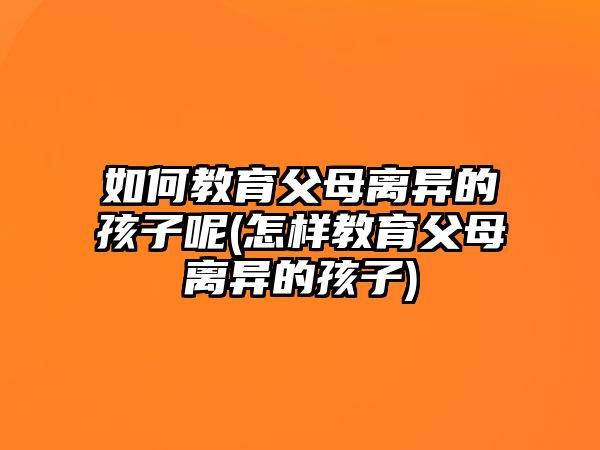 如何教育父母離異的孩子呢(怎樣教育父母離異的孩子)