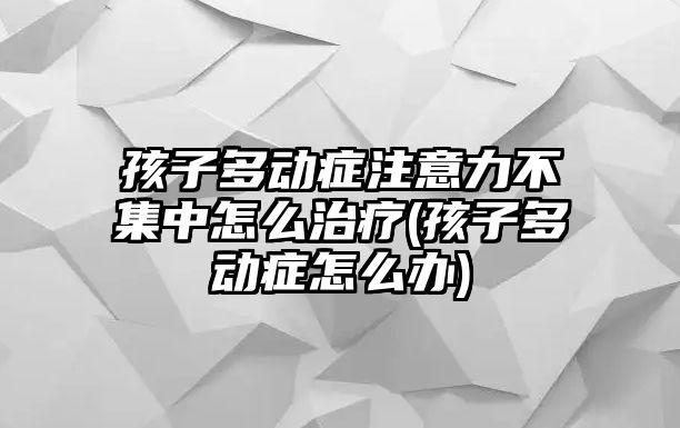 孩子多動癥注意力不集中怎么治療(孩子多動癥怎么辦)