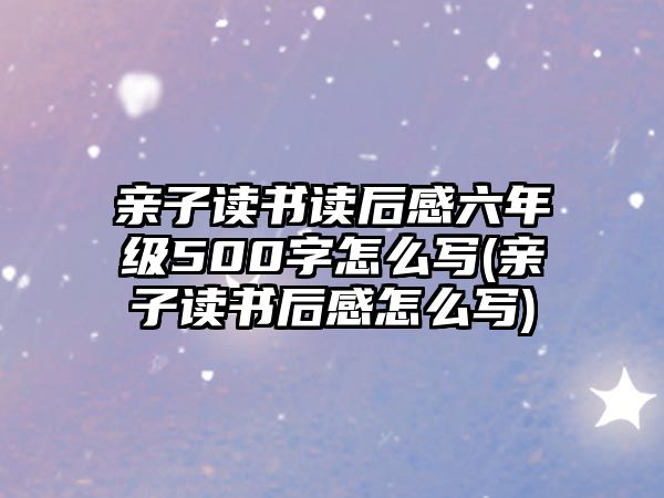 親子讀書讀后感六年級500字怎么寫(親子讀書后感怎么寫)