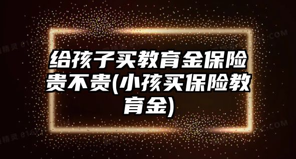 給孩子買教育金保險貴不貴(小孩買保險教育金)