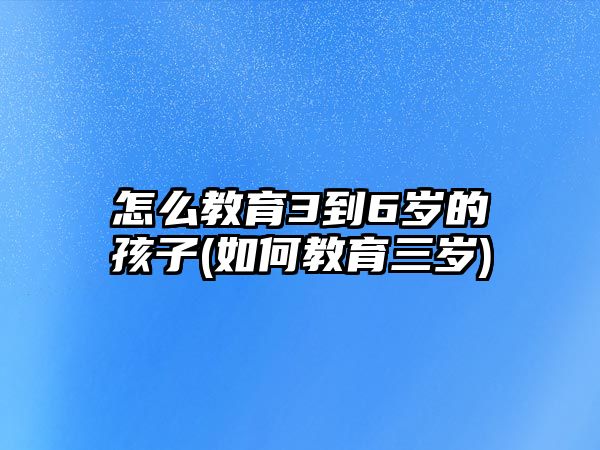 怎么教育3到6歲的孩子(如何教育三歲)